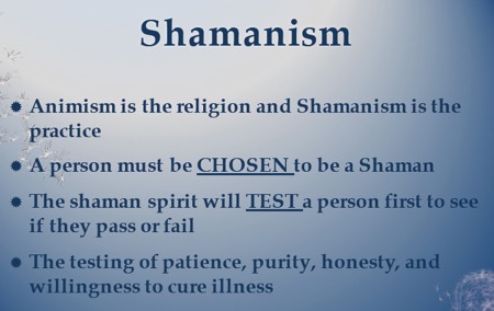 Shamanism: Animism is the religion and shamanism is the practice. A person must be chosen to be a shaman. The shaman spirit will test a person first to see if they pass or fail. The testing of patience, purity, honesty and willingness to cure illness.